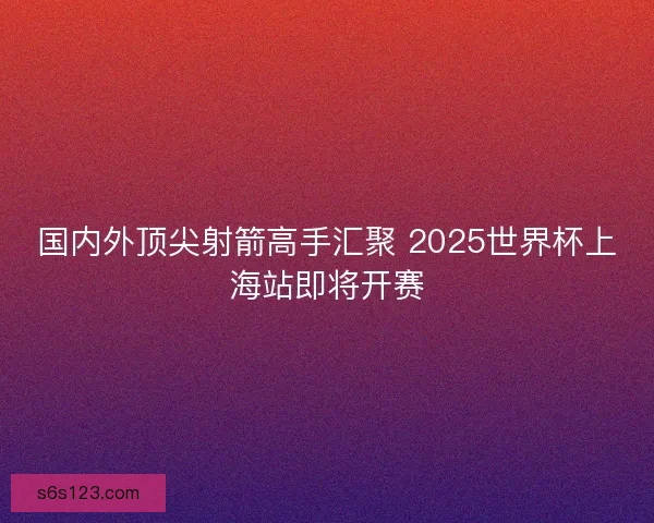 国内外顶尖射箭高手汇聚 2025世界杯上海站即将开赛 国内外顶尖射箭高手汇聚 2025世界杯上海站即将开赛