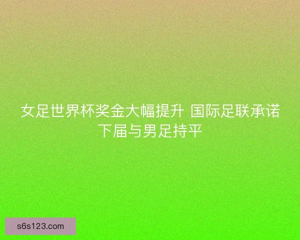 女足世界杯奖金大幅提升 国际足联承诺下届与男足持平