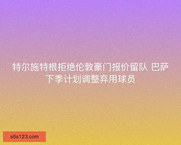 特尔施特根拒绝伦敦豪门报价留队 巴萨下季计划调整弃用球员