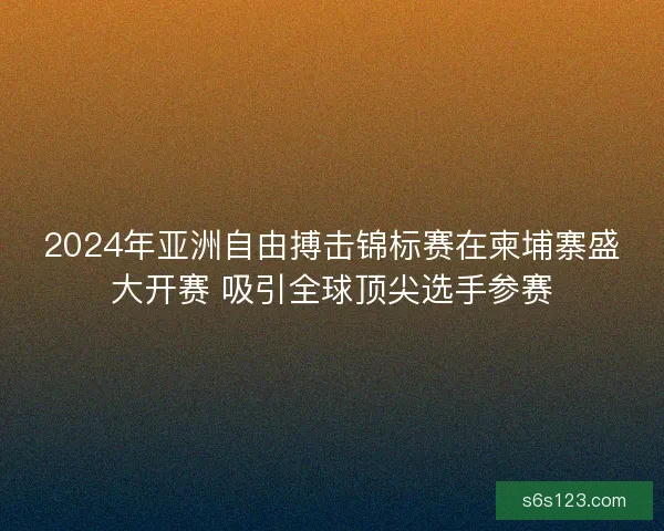 2024年亚洲自由搏击锦标赛在柬埔寨盛大开赛 吸引全球顶尖选手参赛