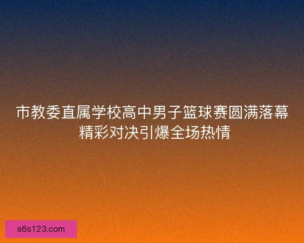 市教委直属学校高中男子篮球赛圆满落幕 精彩对决引爆全场热情