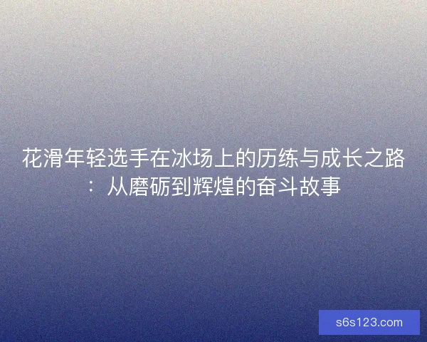 花滑年轻选手在冰场上的历练与成长之路：从磨砺到辉煌的奋斗故事
