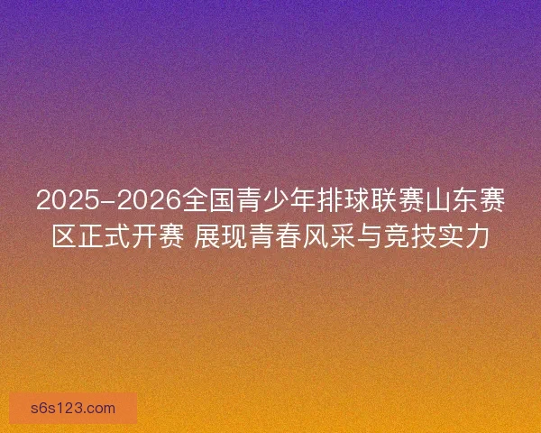 2025-2026全国青少年排球联赛山东赛区正式开赛 展现青春风采与竞技实力