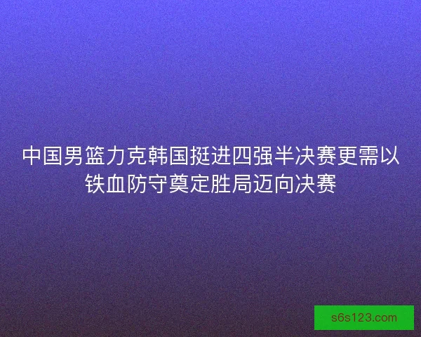 中国男篮力克韩国挺进四强半决赛更需以铁血防守奠定胜局迈向决赛