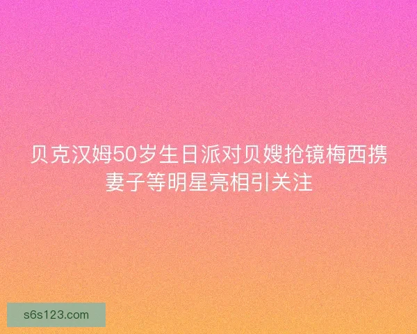 贝克汉姆50岁生日派对贝嫂抢镜梅西携妻子等明星亮相引关注