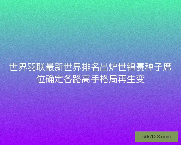 世界羽联最新世界排名出炉世锦赛种子席位确定各路高手格局再生变