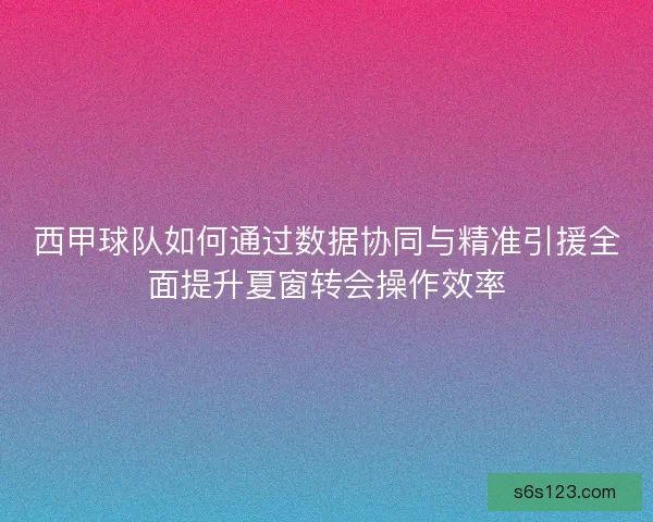 西甲球队如何通过数据协同与精准引援全面提升夏窗转会操作效率