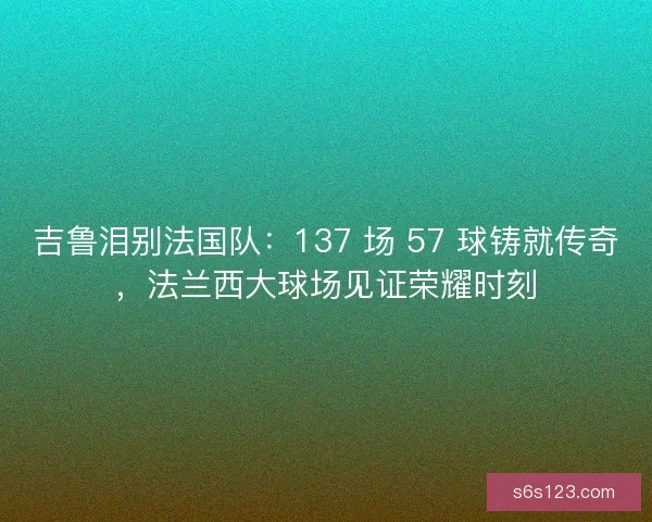吉鲁泪别法国队：137 场 57 球铸就传奇，法兰西大球场见证荣耀时刻
