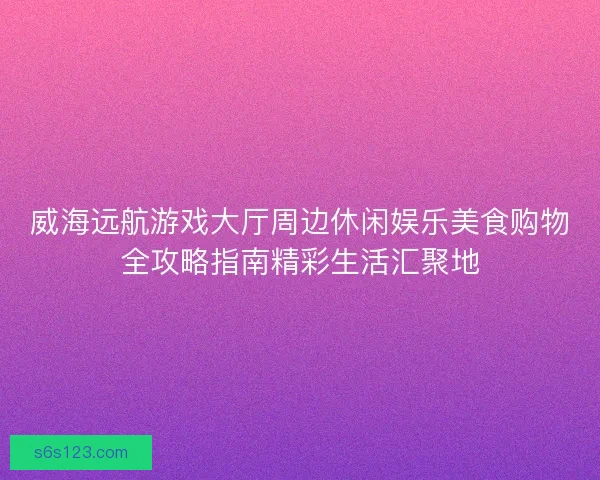 威海远航游戏大厅周边休闲娱乐美食购物全攻略指南精彩生活汇聚地