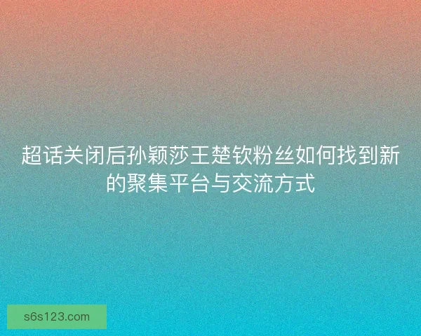 超话关闭后孙颖莎王楚钦粉丝如何找到新的聚集平台与交流方式