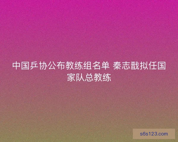 中国乒协公布教练组名单 秦志戬拟任国家队总教练