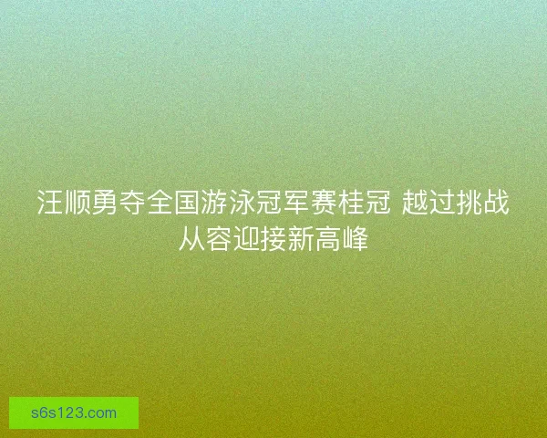 汪顺勇夺全国游泳冠军赛桂冠 越过挑战从容迎接新高峰