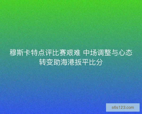穆斯卡特点评比赛艰难 中场调整与心态转变助海港扳平比分