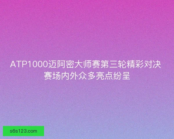 ATP1000迈阿密大师赛第三轮精彩对决 赛场内外众多亮点纷呈