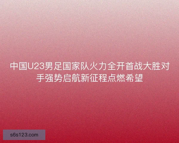 中国U23男足国家队火力全开首战大胜对手强势启航新征程点燃希望