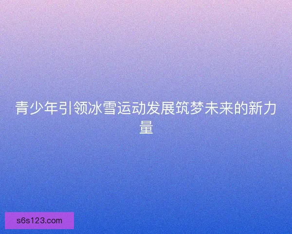 青少年引领冰雪运动发展筑梦未来的新力量