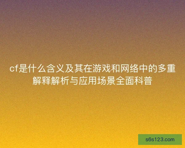 cf是什么含义及其在游戏和网络中的多重解释解析与应用场景全面科普