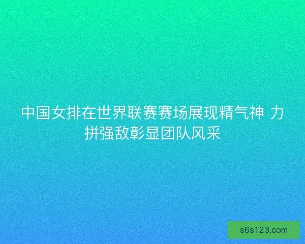 中国女排在世界联赛赛场展现精气神 力拼强敌彰显团队风采